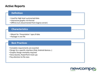 Definition
Active Reports
• Used for High level summarized data
• Interactive graphic rich format
• Offline (runs disconnected from Cognos server)
Characteristics
• Meant for `Presentation` type of data
• Package in one file
Best Practices
• Complete requirements are essential
• Design for a specific interface (iPad, Android devices..)
• Graphic Design mentality required
• Story boards, PowerPoint mock ups
• Pay attention to file sizes
 