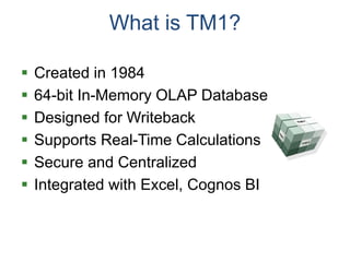 What is TM1?
 Created in 1984
 64-bit In-Memory OLAP Database
 Designed for Writeback
 Supports Real-Time Calculations
 Secure and Centralized
 Integrated with Excel, Cognos BI
 