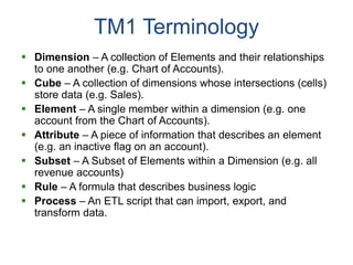 TM1 Terminology
 Dimension – A collection of Elements and their relationships
to one another (e.g. Chart of Accounts).
 Cube – A collection of dimensions whose intersections (cells)
store data (e.g. Sales).
 Element – A single member within a dimension (e.g. one
account from the Chart of Accounts).
 Attribute – A piece of information that describes an element
(e.g. an inactive flag on an account).
 Subset – A Subset of Elements within a Dimension (e.g. all
revenue accounts)
 Rule – A formula that describes business logic
 Process – An ETL script that can import, export, and
transform data.
 