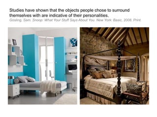 Studies have shown that the objects people chose to surround
themselves with are indicative of their personalities.
Gosling, Sam. Snoop: What Your Stuff Says About You. New York: Basic, 2008. Print.
 