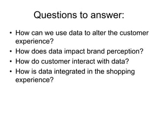 Questions to answer:
• How can we use data to alter the customer
experience?
• How does data impact brand perception?
• How do customer interact with data?
• How is data integrated in the shopping
experience?
 