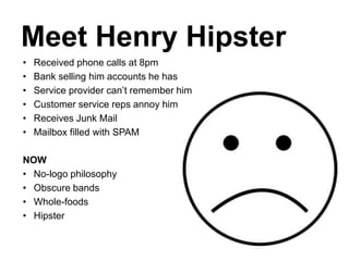 Meet Henry Hipster
• Received phone calls at 8pm
• Bank selling him accounts he has
• Service provider can’t remember him
• Customer service reps annoy him
• Receives Junk Mail
• Mailbox filled with SPAM
NOW
• No-logo philosophy
• Obscure bands
• Whole-foods
• Hipster
 