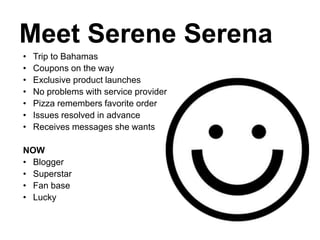Meet Serene Serena
• Trip to Bahamas
• Coupons on the way
• Exclusive product launches
• No problems with service provider
• Pizza remembers favorite order
• Issues resolved in advance
• Receives messages she wants
NOW
• Blogger
• Superstar
• Fan base
• Lucky
 