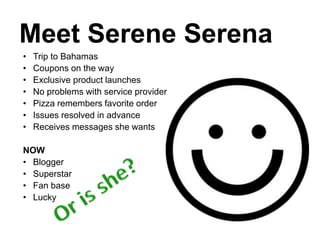 Meet Serene Serena
• Trip to Bahamas
• Coupons on the way
• Exclusive product launches
• No problems with service provider
• Pizza remembers favorite order
• Issues resolved in advance
• Receives messages she wants
NOW
• Blogger
• Superstar
• Fan base
• Lucky
 