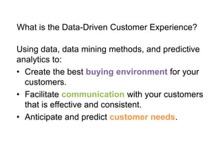 What is the Data-Driven Customer Experience?
Using data, data mining methods, and predictive
analytics to:
• Create the best buying environment for your
customers.
• Facilitate communication with your customers
that is effective and consistent.
• Anticipate and predict customer needs.
 