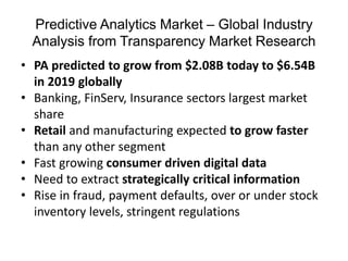 Predictive Analytics Market – Global Industry
Analysis from Transparency Market Research
• PA predicted to grow from $2.08B today to $6.54B
in 2019 globally
• Banking, FinServ, Insurance sectors largest market
share
• Retail and manufacturing expected to grow faster
than any other segment
• Fast growing consumer driven digital data
• Need to extract strategically critical information
• Rise in fraud, payment defaults, over or under stock
inventory levels, stringent regulations
 