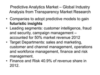 Predictive Analytics Market – Global Industry
Analysis from Transparency Market Research
• Companies to adopt predictive models to gain
futuristic insights
• Leading segments: customer intelligence, fraud
and security, campaign management –
accounted for 50% market revenue 2012
• Target Departments: sales and marketing,
customer and channel management, operations
and workforce management, finance and risk
management.
• Finance and Risk 40.9% of revenue share in
2012.
 