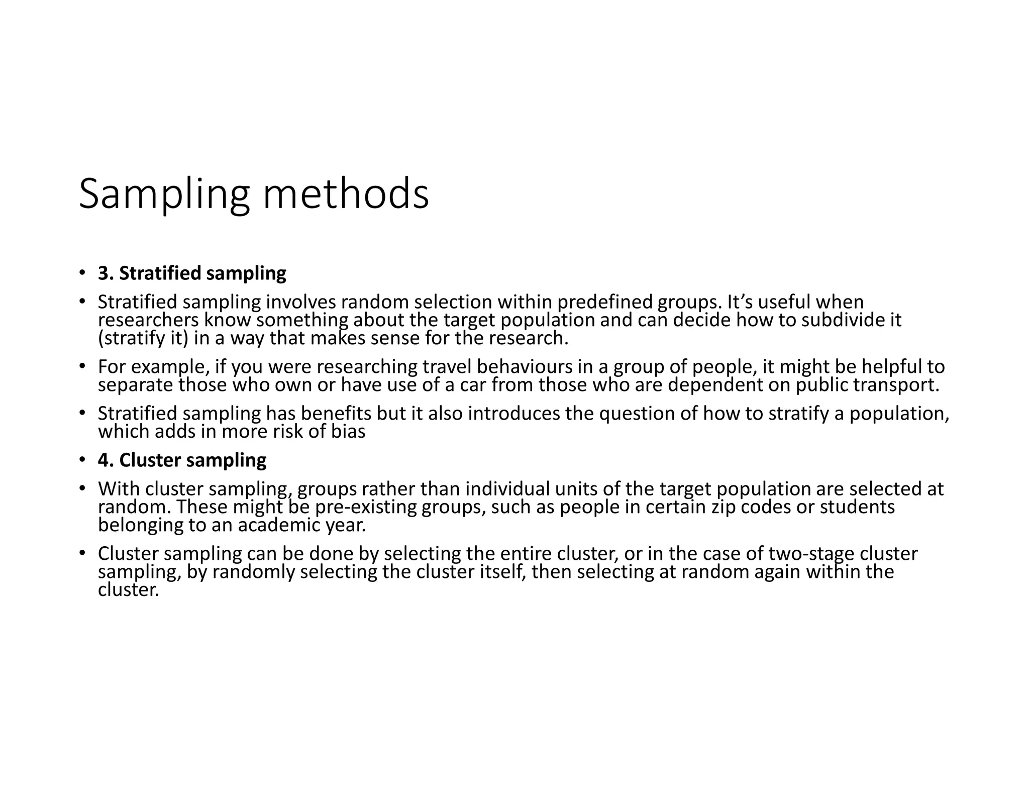 Sampling methods
• 3. Stratified sampling
• Stratified sampling involves random selection within predefined groups. It’s useful when
researchers know something about the target population and can decide how to subdivide it
(stratify it) in a way that makes sense for the research.
• For example, if you were researching travel behaviours in a group of people, it might be helpful to
separate those who own or have use of a car from those who are dependent on public transport.
• Stratified sampling has benefits but it also introduces the question of how to stratify a population,
which adds in more risk of bias
• 4. Cluster sampling
• With cluster sampling, groups rather than individual units of the target population are selected at
random. These might be pre-existing groups, such as people in certain zip codes or students
belonging to an academic year.
• Cluster sampling can be done by selecting the entire cluster, or in the case of two-stage cluster
sampling, by randomly selecting the cluster itself, then selecting at random again within the
cluster.
 