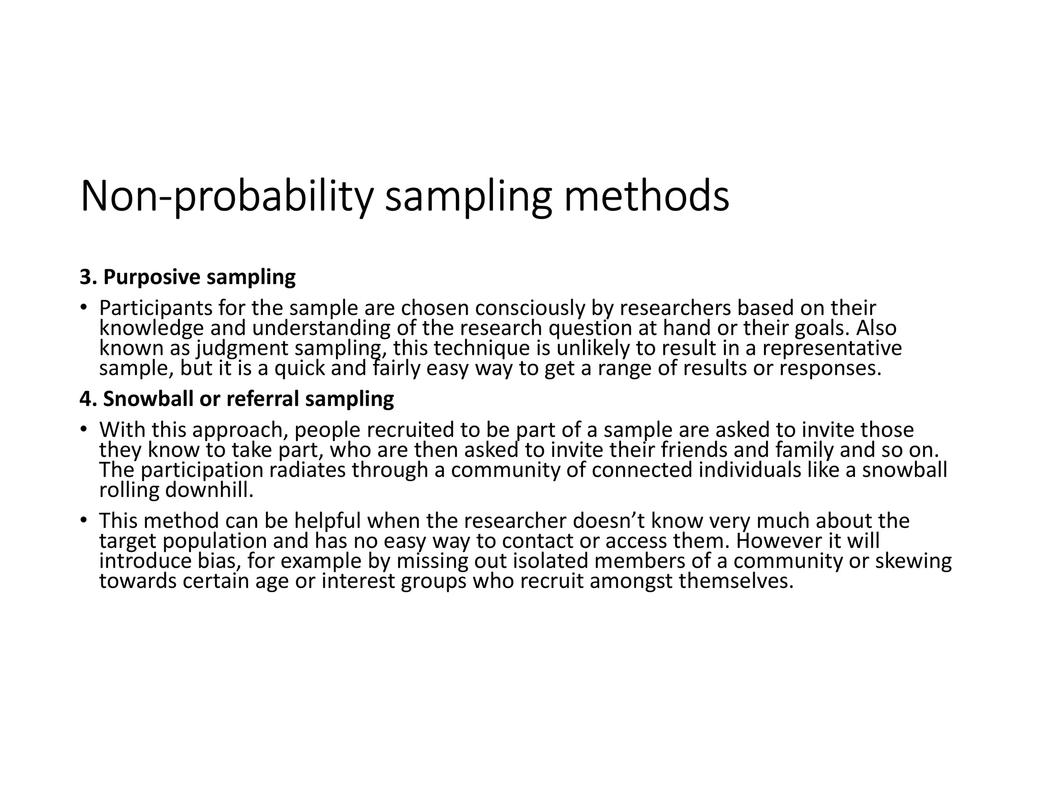 Non-probability sampling methods
3. Purposive sampling
• Participants for the sample are chosen consciously by researchers based on their
knowledge and understanding of the research question at hand or their goals. Also
known as judgment sampling, this technique is unlikely to result in a representative
sample, but it is a quick and fairly easy way to get a range of results or responses.
4. Snowball or referral sampling
• With this approach, people recruited to be part of a sample are asked to invite those
they know to take part, who are then asked to invite their friends and family and so on.
The participation radiates through a community of connected individuals like a snowball
rolling downhill.
• This method can be helpful when the researcher doesn’t know very much about the
target population and has no easy way to contact or access them. However it will
introduce bias, for example by missing out isolated members of a community or skewing
towards certain age or interest groups who recruit amongst themselves.
 