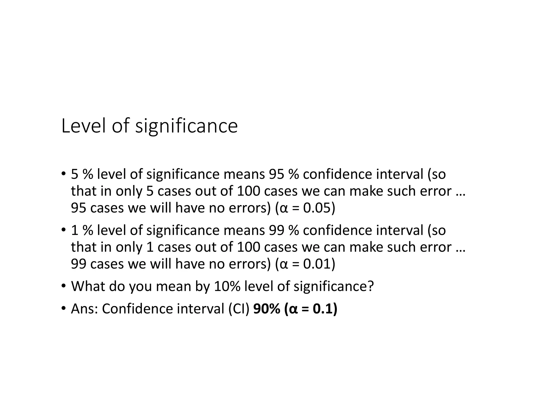 Level of significance
• 5 % level of significance means 95 % confidence interval (so
that in only 5 cases out of 100 cases we can make such error …
95 cases we will have no errors) (α = 0.05)
• 1 % level of significance means 99 % confidence interval (so
that in only 1 cases out of 100 cases we can make such error …
99 cases we will have no errors) (α = 0.01)
• What do you mean by 10% level of significance?
• Ans: Confidence interval (CI) 90% (α = 0.1)
 