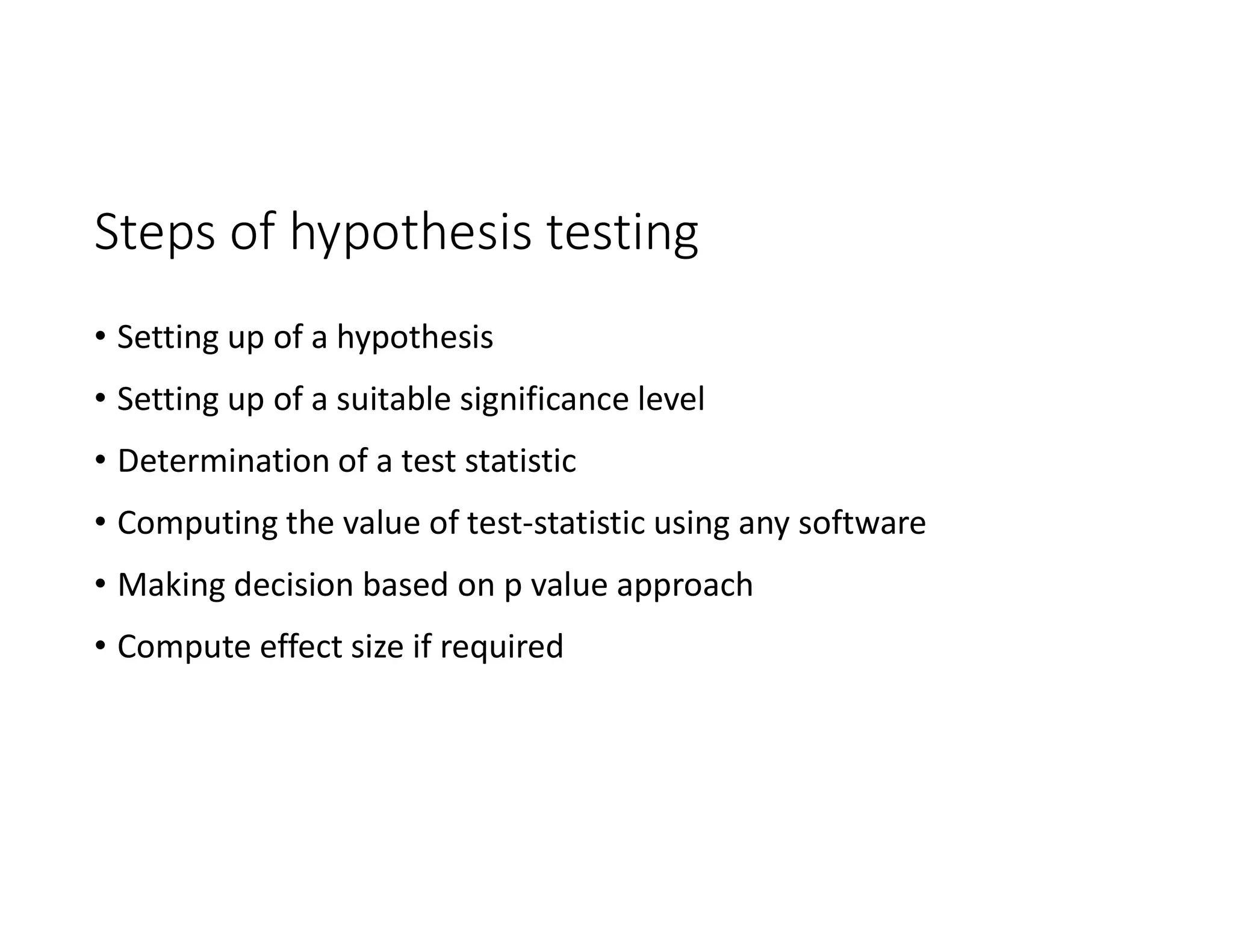 Steps of hypothesis testing
• Setting up of a hypothesis
• Setting up of a suitable significance level
• Determination of a test statistic
• Computing the value of test-statistic using any software
• Making decision based on p value approach
• Compute effect size if required
 