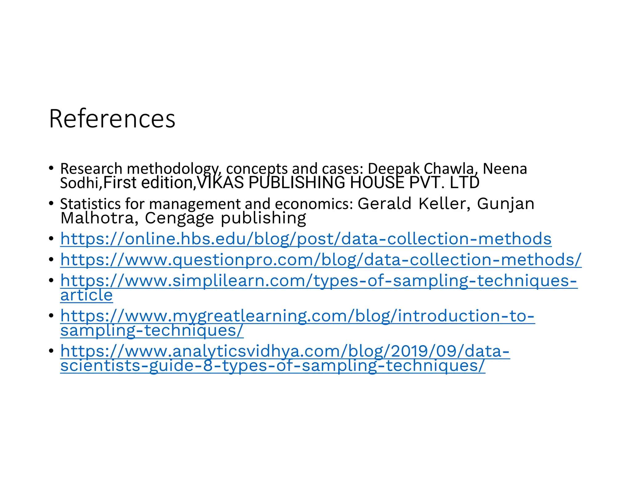References
• Research methodology, concepts and cases: Deepak Chawla, Neena
Sodhi,First edition,VIKAS PUBLISHING HOUSE PVT. LTD
• Statistics for management and economics: Gerald Keller, Gunjan
Malhotra, Cengage publishing
• https://online.hbs.edu/blog/post/data-collection-methods
• https://www.questionpro.com/blog/data-collection-methods/
• https://www.simplilearn.com/types-of-sampling-techniques-
article
• https://www.mygreatlearning.com/blog/introduction-to-
sampling-techniques/
• https://www.analyticsvidhya.com/blog/2019/09/data-
scientists-guide-8-types-of-sampling-techniques/
 
