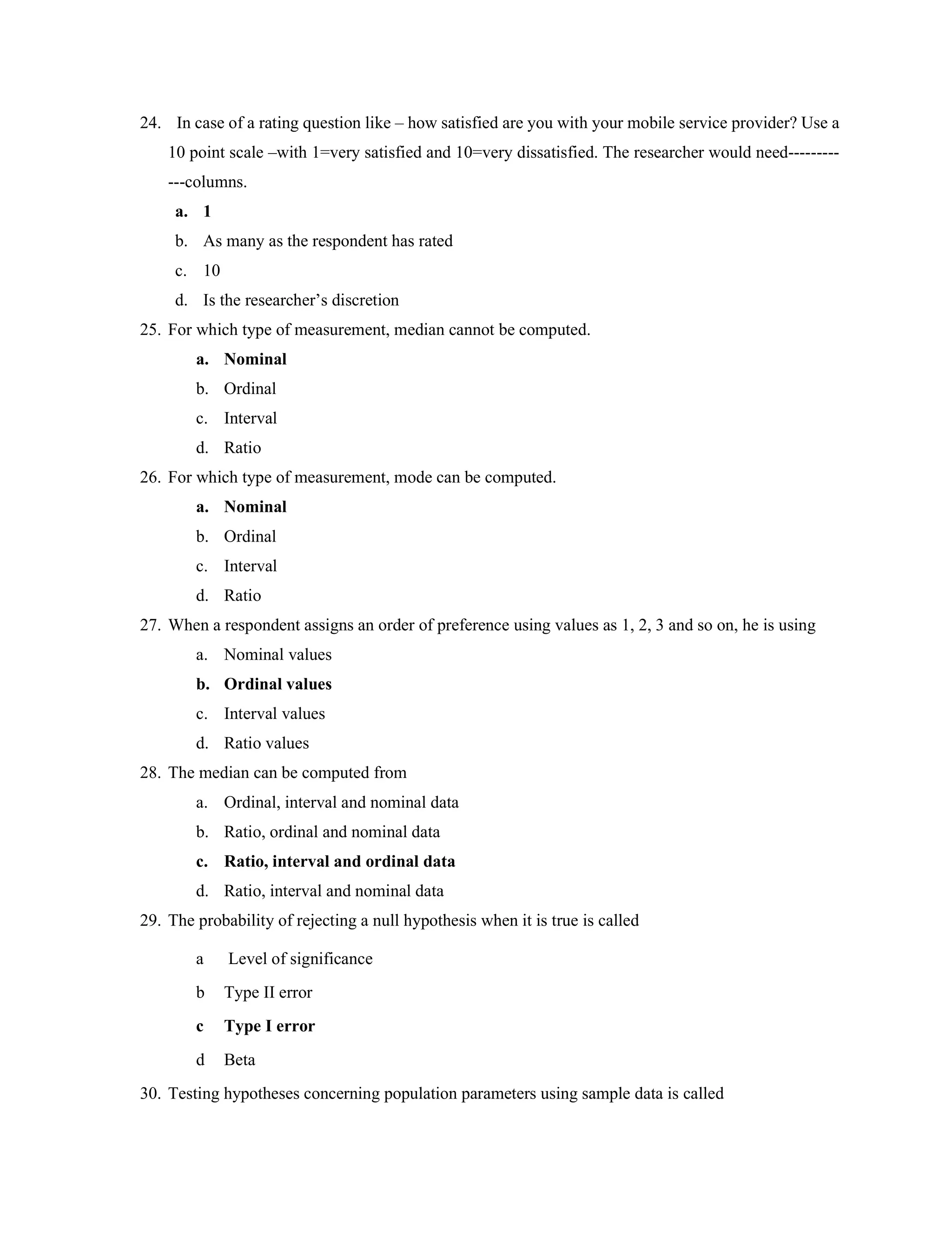 24. In case of a rating question like – how satisfied are you with your mobile service provider? Use a
10 point scale –with 1=very satisfied and 10=very dissatisfied. The researcher would need---------
---columns.
a. 1
b. As many as the respondent has rated
c. 10
d. Is the researcher’s discretion
25. For which type of measurement, median cannot be computed.
a. Nominal
b. Ordinal
c. Interval
d. Ratio
26. For which type of measurement, mode can be computed.
a. Nominal
b. Ordinal
c. Interval
d. Ratio
27. When a respondent assigns an order of preference using values as 1, 2, 3 and so on, he is using
a. Nominal values
b. Ordinal values
c. Interval values
d. Ratio values
28. The median can be computed from
a. Ordinal, interval and nominal data
b. Ratio, ordinal and nominal data
c. Ratio, interval and ordinal data
d. Ratio, interval and nominal data
29. The probability of rejecting a null hypothesis when it is true is called
a Level of significance
b Type II error
c Type I error
d Beta
30. Testing hypotheses concerning population parameters using sample data is called
 