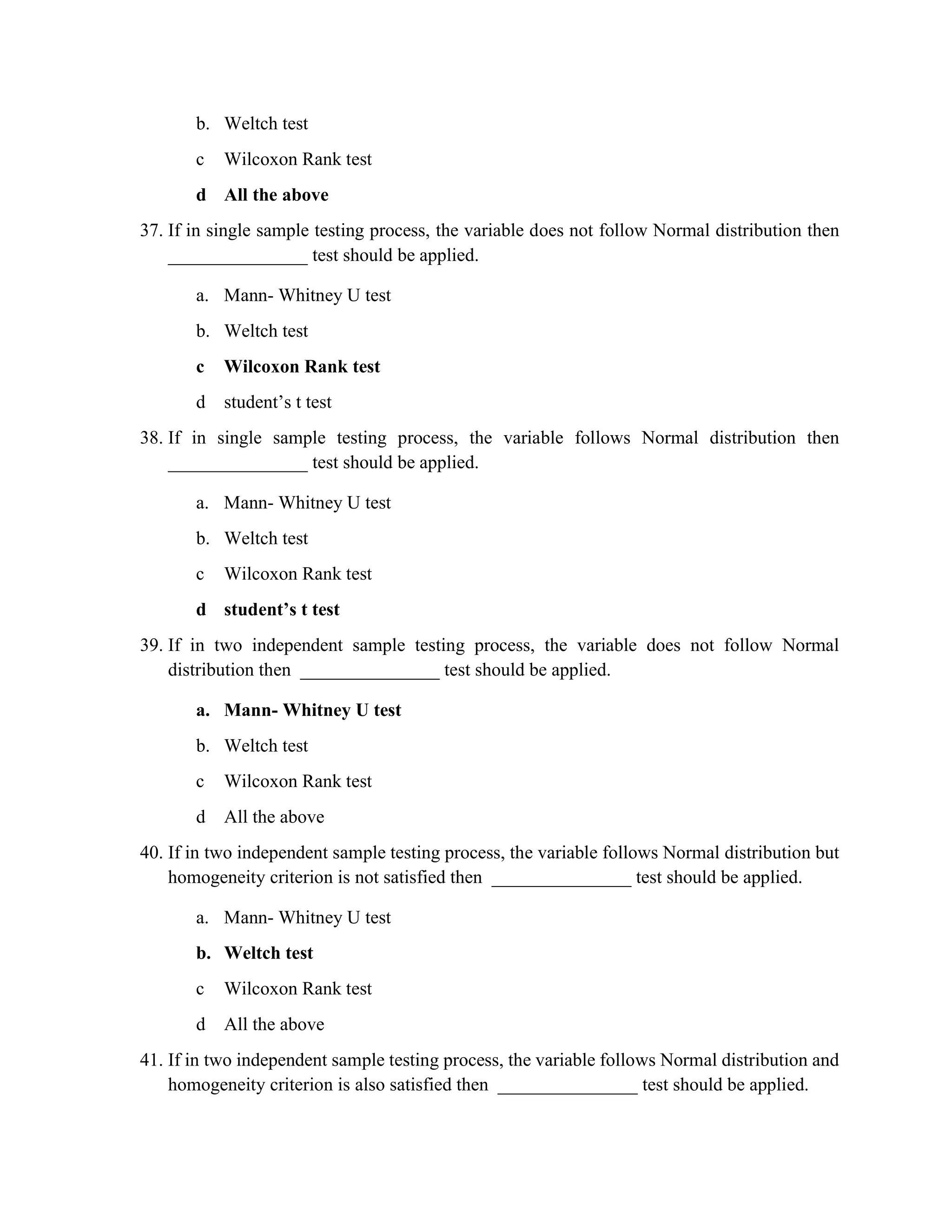 b. Weltch test
c Wilcoxon Rank test
d All the above
37. If in single sample testing process, the variable does not follow Normal distribution then
_______________ test should be applied.
a. Mann- Whitney U test
b. Weltch test
c Wilcoxon Rank test
d student’s t test
38. If in single sample testing process, the variable follows Normal distribution then
_______________ test should be applied.
a. Mann- Whitney U test
b. Weltch test
c Wilcoxon Rank test
d student’s t test
39. If in two independent sample testing process, the variable does not follow Normal
distribution then _______________ test should be applied.
a. Mann- Whitney U test
b. Weltch test
c Wilcoxon Rank test
d All the above
40. If in two independent sample testing process, the variable follows Normal distribution but
homogeneity criterion is not satisfied then _______________ test should be applied.
a. Mann- Whitney U test
b. Weltch test
c Wilcoxon Rank test
d All the above
41. If in two independent sample testing process, the variable follows Normal distribution and
homogeneity criterion is also satisfied then _______________ test should be applied.
 