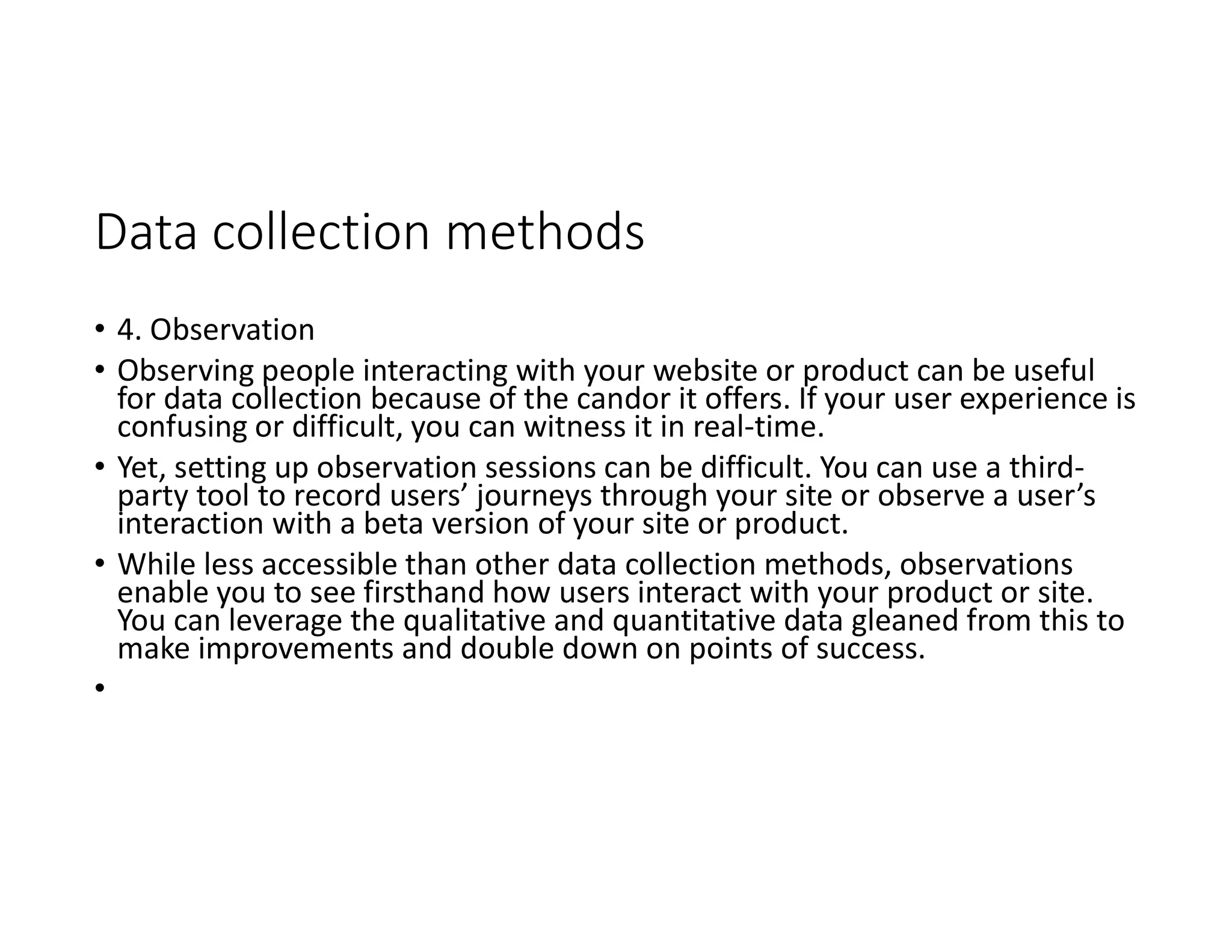 Data collection methods
• 4. Observation
• Observing people interacting with your website or product can be useful
for data collection because of the candor it offers. If your user experience is
confusing or difficult, you can witness it in real-time.
• Yet, setting up observation sessions can be difficult. You can use a third-
party tool to record users’ journeys through your site or observe a user’s
interaction with a beta version of your site or product.
• While less accessible than other data collection methods, observations
enable you to see firsthand how users interact with your product or site.
You can leverage the qualitative and quantitative data gleaned from this to
make improvements and double down on points of success.
•
 