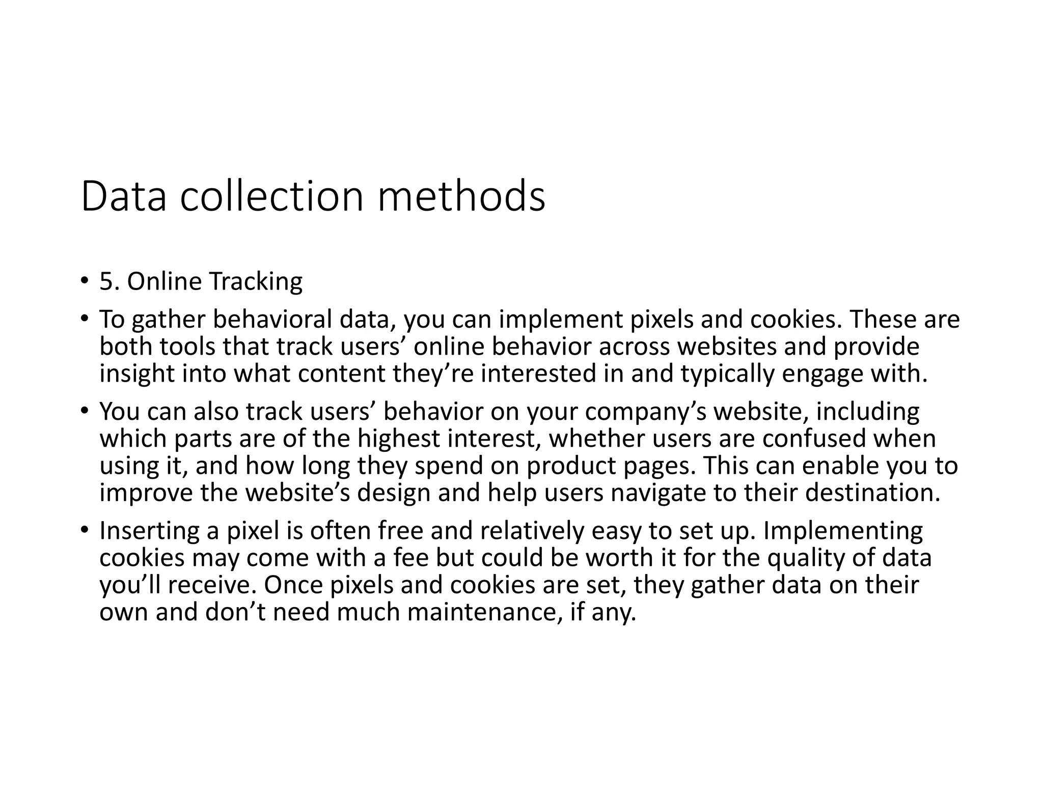 Data collection methods
• 5. Online Tracking
• To gather behavioral data, you can implement pixels and cookies. These are
both tools that track users’ online behavior across websites and provide
insight into what content they’re interested in and typically engage with.
• You can also track users’ behavior on your company’s website, including
which parts are of the highest interest, whether users are confused when
using it, and how long they spend on product pages. This can enable you to
improve the website’s design and help users navigate to their destination.
• Inserting a pixel is often free and relatively easy to set up. Implementing
cookies may come with a fee but could be worth it for the quality of data
you’ll receive. Once pixels and cookies are set, they gather data on their
own and don’t need much maintenance, if any.
 