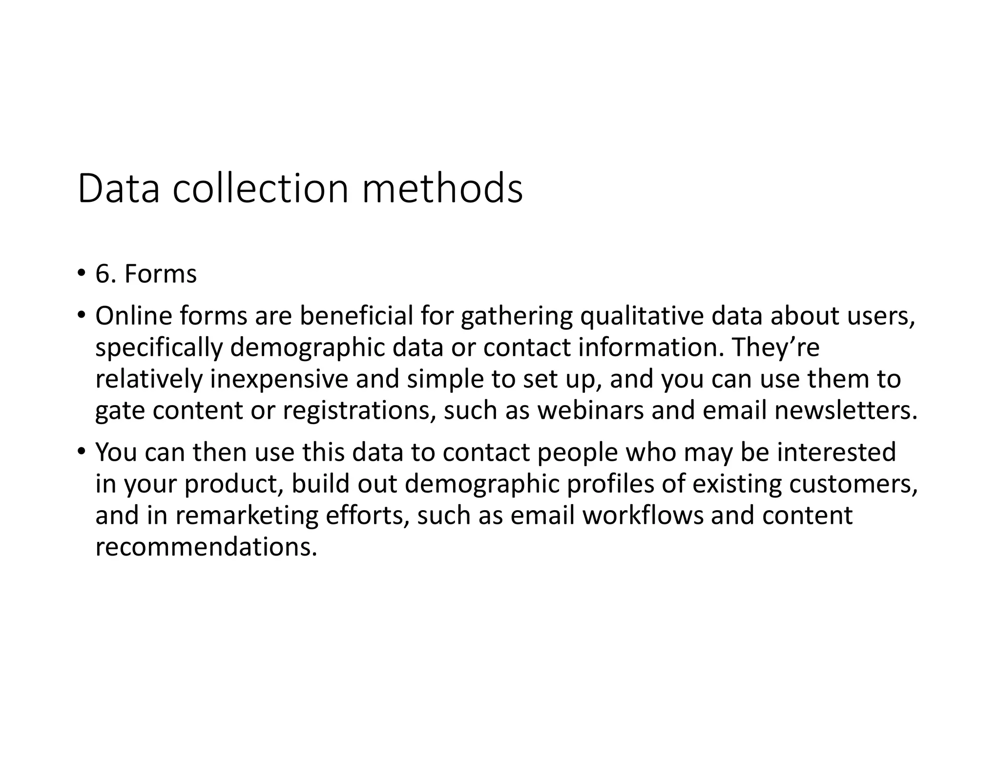 Data collection methods
• 6. Forms
• Online forms are beneficial for gathering qualitative data about users,
specifically demographic data or contact information. They’re
relatively inexpensive and simple to set up, and you can use them to
gate content or registrations, such as webinars and email newsletters.
• You can then use this data to contact people who may be interested
in your product, build out demographic profiles of existing customers,
and in remarketing efforts, such as email workflows and content
recommendations.
 