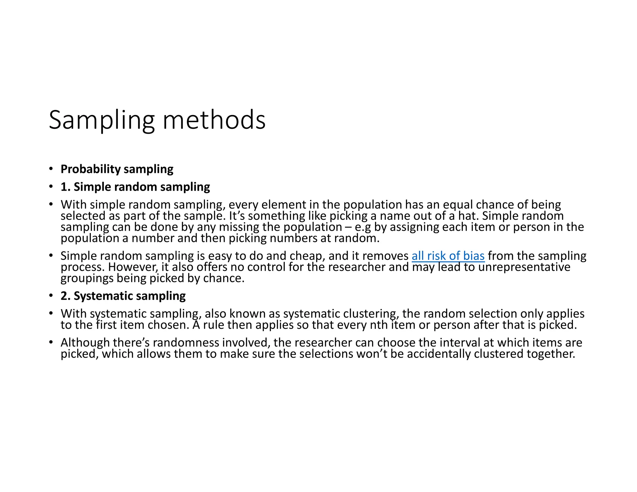 Sampling methods
• Probability sampling
• 1. Simple random sampling
• With simple random sampling, every element in the population has an equal chance of being
selected as part of the sample. It’s something like picking a name out of a hat. Simple random
sampling can be done by any missing the population – e.g by assigning each item or person in the
population a number and then picking numbers at random.
• Simple random sampling is easy to do and cheap, and it removes all risk of bias from the sampling
process. However, it also offers no control for the researcher and may lead to unrepresentative
groupings being picked by chance.
• 2. Systematic sampling
• With systematic sampling, also known as systematic clustering, the random selection only applies
to the first item chosen. A rule then applies so that every nth item or person after that is picked.
• Although there’s randomness involved, the researcher can choose the interval at which items are
picked, which allows them to make sure the selections won’t be accidentally clustered together.
 