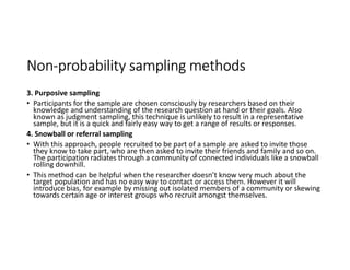 Non-probability sampling methods
3. Purposive sampling
• Participants for the sample are chosen consciously by researchers based on their
knowledge and understanding of the research question at hand or their goals. Also
known as judgment sampling, this technique is unlikely to result in a representative
sample, but it is a quick and fairly easy way to get a range of results or responses.
4. Snowball or referral sampling
• With this approach, people recruited to be part of a sample are asked to invite those
they know to take part, who are then asked to invite their friends and family and so on.
The participation radiates through a community of connected individuals like a snowball
rolling downhill.
• This method can be helpful when the researcher doesn’t know very much about the
target population and has no easy way to contact or access them. However it will
introduce bias, for example by missing out isolated members of a community or skewing
towards certain age or interest groups who recruit amongst themselves.
 