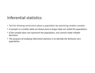 Inferential statistics
• Tool for drawing conclusions about a population by examining random samples
• A sample is a smaller data set drawn from a larger data set called the population.
• If the sample does not represent the population, one cannot make reliable
decisions
• The purpose of studying inferential statistics is to identify the behavior of a
population.
 