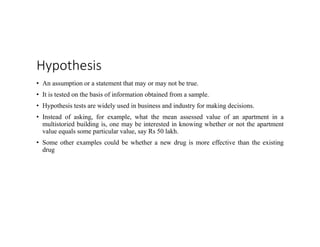 Hypothesis
• An assumption or a statement that may or may not be true.
• It is tested on the basis of information obtained from a sample.
• Hypothesis tests are widely used in business and industry for making decisions.
• Instead of asking, for example, what the mean assessed value of an apartment in a
multistoried building is, one may be interested in knowing whether or not the apartment
value equals some particular value, say Rs 50 lakh.
• Some other examples could be whether a new drug is more effective than the existing
drug
 
