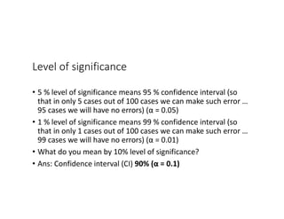 Level of significance
• 5 % level of significance means 95 % confidence interval (so
that in only 5 cases out of 100 cases we can make such error …
95 cases we will have no errors) (α = 0.05)
• 1 % level of significance means 99 % confidence interval (so
that in only 1 cases out of 100 cases we can make such error …
99 cases we will have no errors) (α = 0.01)
• What do you mean by 10% level of significance?
• Ans: Confidence interval (CI) 90% (α = 0.1)
 