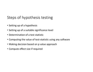 Steps of hypothesis testing
• Setting up of a hypothesis
• Setting up of a suitable significance level
• Determination of a test statistic
• Computing the value of test-statistic using any software
• Making decision based on p value approach
• Compute effect size if required
 
