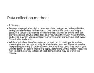 Data collection methods
• 1. Surveys
• Surveys are physical or digital questionnaires that gather both qualitative
and quantitative data from subjects. One situation in which you might
conduct a survey is gathering attendee feedback after an event. This can
provide a sense of what attendees enjoyed, what they wish was different,
and areas in which you can improve or save money during your next event
for a similar audience.
• While physical copies of surveys can be sent out to participants, online
surveys present the opportunity for distribution at scale. They can also be
inexpensive; running a survey can cost nothing if you use a free tool. If you
wish to target a specific group of people, partnering with a market research
firm to get the survey in front of that demographic may be worth the
money.
 