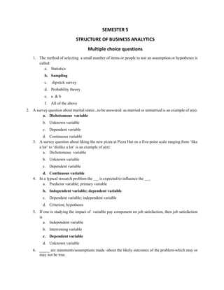 SEMESTER 5
STRUCTURE OF BUSINESS ANALYTICS
Multiple choice questions
1. The method of selecting a small number of items or people to test an assumption or hypotheses is
called:
a. Statistics
b. Sampling
c. dipstick survey
d. Probability theory
e. a & b
f. All of the above
2. A survey question about marital status , to be answered as married or unmarried is an example of a(n):
a. Dichotomous variable
b. Unknown variable
c. Dependent variable
d. Continuous variable
3. A survey question about liking the new pizza at Pizza Hut on a five-point scale ranging from ‘like
a lot’ to ‘dislike a lot’ is an example of a(n):
a. Dichotomous variable
b. Unknown variable
c. Dependent variable
d. Continuous variable
4. In a typical research problem the is expected to influence the .
a. Predictor variable; primary variable
b. Independent variable; dependent variable
c. Dependent variable; independent variable
d. Criterion; hypothesis
5. If one is studying the impact of variable pay component on job satisfaction, then job satisfaction
is
a. Independent variable
b. Intervening variable
c. Dependent variable
d. Unknown variable
6. _____ are statements/assumptions made -about the likely outcomes of the problem-which may or
may not be true.
 