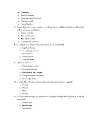 a. Hypotheses
b. Research questions
c. Marketing research problems
d. Analytical models
e. None of the above
7. A researcher wants to study whether a two-wheeler buyer would buy an electric car. The unit of
analysis in this case would be the
a. Electric car dealer
b. Two-wheeler dealer
c. Two-wheeler owner
d. current electric car owners
8. In comparison to primary data, secondary data can be collected
a. Rapidly and easily
b. At a relatively low cost
c. In a short time
d. With less effort
e. All of the above
9. Census of India is a
a. Syndicate data source
b. Internal data source
c. Government data source
d. Non-government data source
e. None of the above
10. In which of the following scales can all possible statistical techniques be applied?
a. Nominal
b. Ordinal
c. Ratio
d. Interval
11. In which of the following scales the objects are arranged according to their magnitude in an ordered
relationship?
a. Nominal scale
b. Ordinal scale
c. Interval scale
 