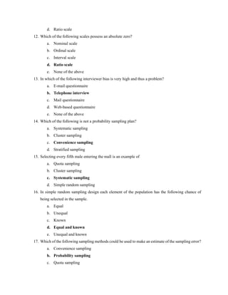 d. Ratio scale
12. Which of the following scales possess an absolute zero?
a. Nominal scale
b. Ordinal scale
c. Interval scale
d. Ratio scale
e. None of the above
13. In which of the following interviewer bias is very high and thus a problem?
a. E-mail questionnaire
b. Telephone interview
c. Mail questionnaire
d. Web-based questionnaire
e. None of the above
14. Which of the following is not a probability sampling plan?
a. Systematic sampling
b. Cluster sampling
c. Convenience sampling
d. Stratified sampling
15. Selecting every fifth male entering the mall is an example of
a. Quota sampling
b. Cluster sampling
c. Systematic sampling
d. Simple random sampling
16. In simple random sampling design each element of the population has the following chance of
being selected in the sample.
a. Equal
b. Unequal
c. Known
d. Equal and known
e. Unequal and known
17. Which of the following sampling methods could be used to make an estimate of the sampling error?
a. Convenience sampling
b. Probability sampling
c. Quota sampling
 