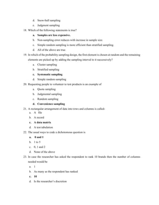 d. Snow-ball sampling
e. Judgment sampling
18. Which of the following statements is true?
a. Samples are less expensive.
b. Non-sampling error reduces with increase in sample size.
c. Simple random sampling is more efficient than stratified sampling.
d. All of the above are true.
19. In which of the probability sampling design, the first element is chosen at random and the remaining
elements are picked up by adding the sampling interval to it successively?
a. Cluster sampling
b. Stratified sampling
c. Systematic sampling
d. Simple random sampling
20. Requesting people to volunteer to test products is an example of
a. Quota sampling
b. Judgmental sampling
c. Random sampling
d. Convenience sampling
21. A rectangular arrangement of data into rows and columns is called-
a. A file
b. A record
c. A data matrix
d. A test tabulation
22. The usual ways to code a dichotomous question is
a. 0 and 1
b. 1 to 5
c. 0, 1 and 2
d. None of the above
23. In case the researcher has asked the respondent to rank 10 brands then the number of columns
needed would be
a. 1
b. As many as the respondent has ranked
c. 10
d. Is the researcher’s discretion
 