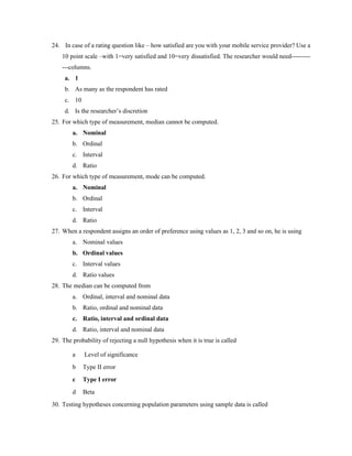 24. In case of a rating question like – how satisfied are you with your mobile service provider? Use a
10 point scale –with 1=very satisfied and 10=very dissatisfied. The researcher would need---------
---columns.
a. 1
b. As many as the respondent has rated
c. 10
d. Is the researcher’s discretion
25. For which type of measurement, median cannot be computed.
a. Nominal
b. Ordinal
c. Interval
d. Ratio
26. For which type of measurement, mode can be computed.
a. Nominal
b. Ordinal
c. Interval
d. Ratio
27. When a respondent assigns an order of preference using values as 1, 2, 3 and so on, he is using
a. Nominal values
b. Ordinal values
c. Interval values
d. Ratio values
28. The median can be computed from
a. Ordinal, interval and nominal data
b. Ratio, ordinal and nominal data
c. Ratio, interval and ordinal data
d. Ratio, interval and nominal data
29. The probability of rejecting a null hypothesis when it is true is called
a Level of significance
b Type II error
c Type I error
d Beta
30. Testing hypotheses concerning population parameters using sample data is called
 