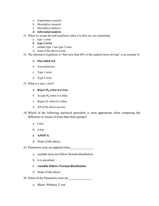 a Exploratory research
b Descriptive research
c Descriptive analysis
d Inferential analysis
31. When we accept the null hypothesis when it is false we, are committing
a type 1 error
b type 2 error
c neither type 1 nor type 2 error
d none of the above is true
32. The alternative hypothesis is “that more than 80% of the students know driving” is an example of
a One-tailed test
b Two-tailed test
c Type 1 error
d Type 2 error
33. What is a type 1 error?
a Reject 𝑯𝟎 when it is true.
b Accept 𝐻 when it is false.
c Reject 𝐻 when it is false.
d All of the above are true.
34. Which of the following statistical procedure is most appropriate when comparing the
difference in means of more than three groups?
a. t test
b. z test
c ANOVA
d None of the above
35. Parametric tests are applied when_______________
a. variable does not follow Normal distribution
b. it is uncertain
c variable follows Normal distribution
d None of the above
36. Some of the Parametric tests are _______________
a. Mann- Whitney U test
 