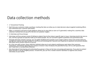 Data collection methods
• 2. Transactional Tracking
• Each time your customers make a purchase, tracking that data can allow you to make decisions about targeted marketing efforts
and understand your customer base better.
• Often, e-commerce and point-of-sale platforms allow you to store data as soon as it’s generated, making this a seamless data
collection method that can pay off in the form of customer insights.
• 3. Interviews and Focus Groups
• Interviews and focus groups consist of talking to subjects face-to-face about a specific topic or issue. Interviews tend to be one-on-
one, and focus groups are typically made up of several people. You can use both to gather qualitative and quantitative data.
• Through interviews and focus groups, you can gather feedback from people in your target audience about new product features.
Seeing them interact with your product in real-time and recording their reactions and responses to questions can provide valuable
data about which product features to pursue.
• As is the case with surveys, these collection methods allow you to ask subjects anything you want about their opinions,
motivations, and feelings regarding your product or brand. It also introduces the potential for bias. Aim to craft questions that
don’t lead them in one particular direction.
• One downside of interviewing and conducting focus groups is they can be time-consuming and expensive. If you plan to conduct
them yourself, it can be a lengthy process. To avoid this, you can hire a market research facilitator to organize and conduct
interviews on your behalf.
 