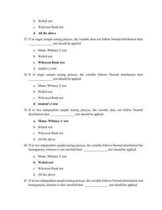 b. Weltch test
c Wilcoxon Rank test
d All the above
37. If in single sample testing process, the variable does not follow Normal distribution then
_______________ test should be applied.
a. Mann- Whitney U test
b. Weltch test
c Wilcoxon Rank test
d student’s t test
38. If in single sample testing process, the variable follows Normal distribution then
_______________ test should be applied.
a. Mann- Whitney U test
b. Weltch test
c Wilcoxon Rank test
d student’s t test
39. If in two independent sample testing process, the variable does not follow Normal
distribution then _______________ test should be applied.
a. Mann- Whitney U test
b. Weltch test
c Wilcoxon Rank test
d All the above
40. If in two independent sample testing process, the variable follows Normal distribution but
homogeneity criterion is not satisfied then _______________ test should be applied.
a. Mann- Whitney U test
b. Weltch test
c Wilcoxon Rank test
d All the above
41. If in two independent sample testing process, the variable follows Normal distribution and
homogeneity criterion is also satisfied then _______________ test should be applied.
 