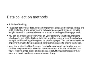 Data collection methods
• 5. Online Tracking
• To gather behavioral data, you can implement pixels and cookies. These are
both tools that track users’ online behavior across websites and provide
insight into what content they’re interested in and typically engage with.
• You can also track users’ behavior on your company’s website, including
which parts are of the highest interest, whether users are confused when
using it, and how long they spend on product pages. This can enable you to
improve the website’s design and help users navigate to their destination.
• Inserting a pixel is often free and relatively easy to set up. Implementing
cookies may come with a fee but could be worth it for the quality of data
you’ll receive. Once pixels and cookies are set, they gather data on their
own and don’t need much maintenance, if any.
 
