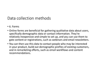 Data collection methods
• 6. Forms
• Online forms are beneficial for gathering qualitative data about users,
specifically demographic data or contact information. They’re
relatively inexpensive and simple to set up, and you can use them to
gate content or registrations, such as webinars and email newsletters.
• You can then use this data to contact people who may be interested
in your product, build out demographic profiles of existing customers,
and in remarketing efforts, such as email workflows and content
recommendations.
 