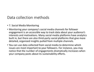 Data collection methods
• 7. Social Media Monitoring
• Monitoring your company’s social media channels for follower
engagement is an accessible way to track data about your audience’s
interests and motivations. Many social media platforms have analytics
built in, but there are also third-party social platforms that give more
detailed, organized insights pulled from multiple channels.
• You can use data collected from social media to determine which
issues are most important to your followers. For instance, you may
notice that the number of engagements dramatically increases when
your company posts about its sustainability efforts.
 