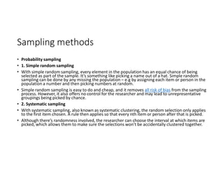 Sampling methods
• Probability sampling
• 1. Simple random sampling
• With simple random sampling, every element in the population has an equal chance of being
selected as part of the sample. It’s something like picking a name out of a hat. Simple random
sampling can be done by any missing the population – e.g by assigning each item or person in the
population a number and then picking numbers at random.
• Simple random sampling is easy to do and cheap, and it removes all risk of bias from the sampling
process. However, it also offers no control for the researcher and may lead to unrepresentative
groupings being picked by chance.
• 2. Systematic sampling
• With systematic sampling, also known as systematic clustering, the random selection only applies
to the first item chosen. A rule then applies so that every nth item or person after that is picked.
• Although there’s randomness involved, the researcher can choose the interval at which items are
picked, which allows them to make sure the selections won’t be accidentally clustered together.
 