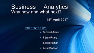 PRESENTED BY:
 Bohitesh Misra
 Bijaya Prusty
 Satish Kumar
 Afzal Wadood
Business Analytics
Why now and what next?
15th April 2017
 