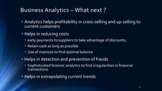 Business Analytics – What next ?
• Analytics helps profitability in cross-selling and up-selling to
current customers
• Helps in reducing costs
• early payments to suppliers to take advantage of discounts,
• Retain cash as long as possible
• Use of matrices to find optimal balance
• Helps in detection and prevention of frauds
• Sophisticated forensic analytics to find irregularities in financial
transactions
• Helps in extrapolating current trends
10
 