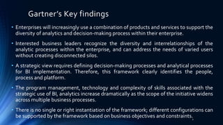 Gartner’s Key findings
• Enterprises will increasingly use a combination of products and services to support the
diversity of analytics and decision-making process within their enterprise.
• Interested business leaders recognize the diversity and interrelationships of the
analytic processes within the enterprise, and can address the needs of varied users
without creating disconnected silos.
• A strategic view requires defining decision-making processes and analytical processes
for BI implementation. Therefore, this framework clearly identifies the people,
process and platform.
• The program management, technology and complexity of skills associated with the
strategic use of BI, analytics increase dramatically as the scope of the initiative widens
across multiple business processes.
• There is no single or right instantiation of the framework; different configurations can
be supported by the framework based on business objectives and constraints.2
 