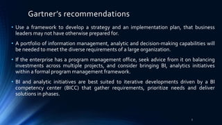 Gartner’s recommendations
• Use a framework to develop a strategy and an implementation plan, that business
leaders may not have otherwise prepared for.
• A portfolio of information management, analytic and decision-making capabilities will
be needed to meet the diverse requirements of a large organization.
• If the enterprise has a program management office, seek advice from it on balancing
investments across multiple projects, and consider bringing BI, analytics initiatives
within a formal program management framework.
• BI and analytic initiatives are best suited to iterative developments driven by a BI
competency center (BICC) that gather requirements, prioritize needs and deliver
solutions in phases.
3
 