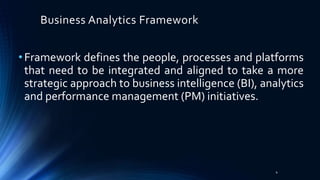 Business Analytics Framework
•Framework defines the people, processes and platforms
that need to be integrated and aligned to take a more
strategic approach to business intelligence (BI), analytics
and performance management (PM) initiatives.
4
 