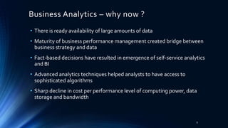 Business Analytics – why now ?
• There is ready availability of large amounts of data
• Maturity of business performance management created bridge between
business strategy and data
• Fact-based decisions have resulted in emergence of self-service analytics
and BI
• Advanced analytics techniques helped analysts to have access to
sophisticated algorithms
• Sharp decline in cost per performance level of computing power, data
storage and bandwidth
9
 