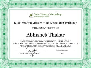 Business Analytics with R: Associate Certificate
HAS SUCCESSFULLY COMPLETED (WITH DISTINCTION)
THE BUSINESS ANALYTICS WITH R: ASSOCIATE CERTIFICATE COURSE
AND APPLIED THE SKILLS TO SOLVE A REAL PROBLEM.
Abhishek Thakar
THIS ACKNOWLEDGES THAT
ABHIMANYU GUPTA, COACH
AUGUST 23, 2020
DATE
 