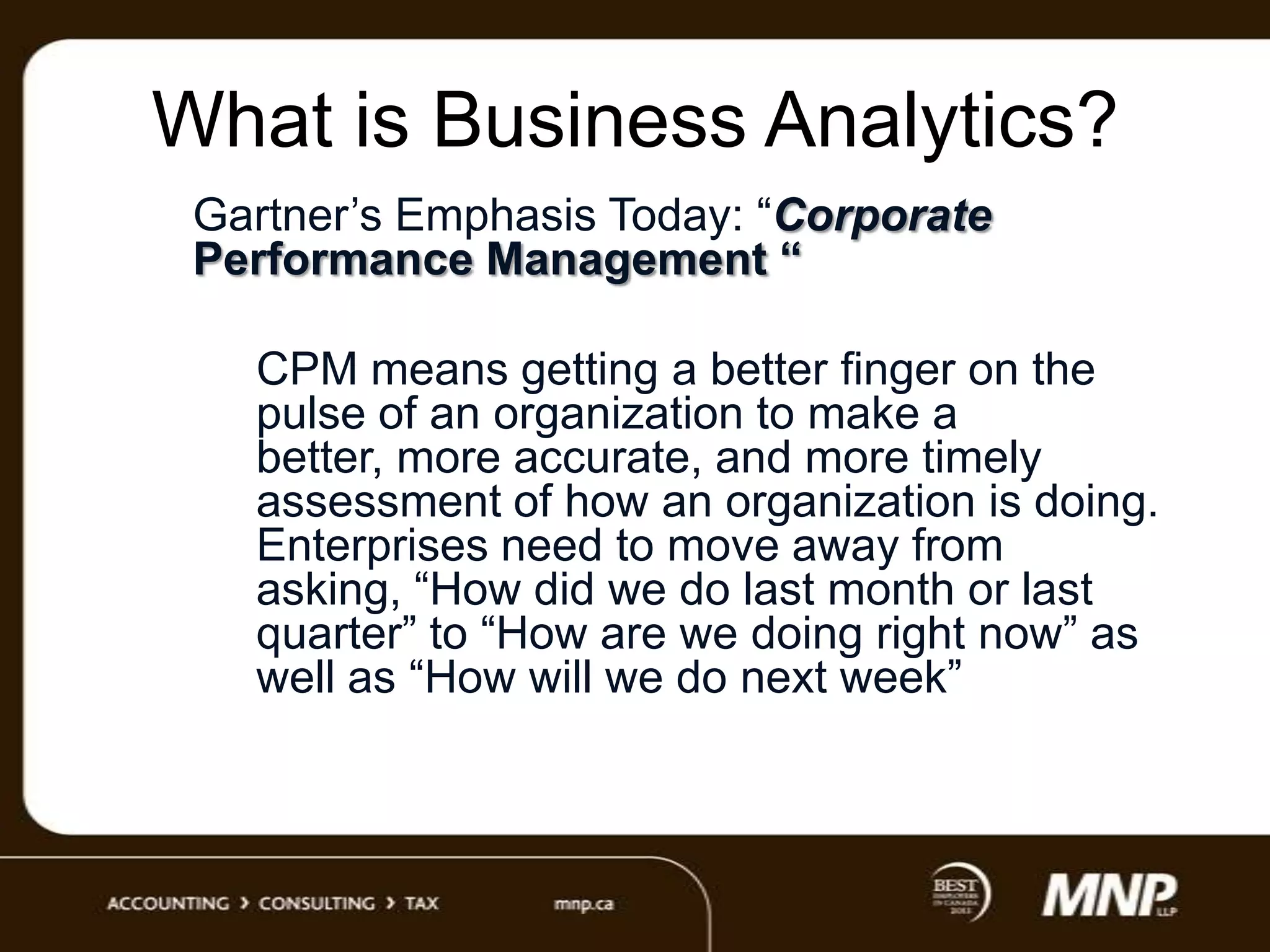 What is Business Analytics?
Gartner‟s Emphasis Today: “Corporate
Performance Management “
CPM means getting a better finger on the
pulse of an organization to make a
better, more accurate, and more timely
assessment of how an organization is doing.
Enterprises need to move away from
asking, “How did we do last month or last
quarter” to “How are we doing right now” as
well as “How will we do next week”

 
