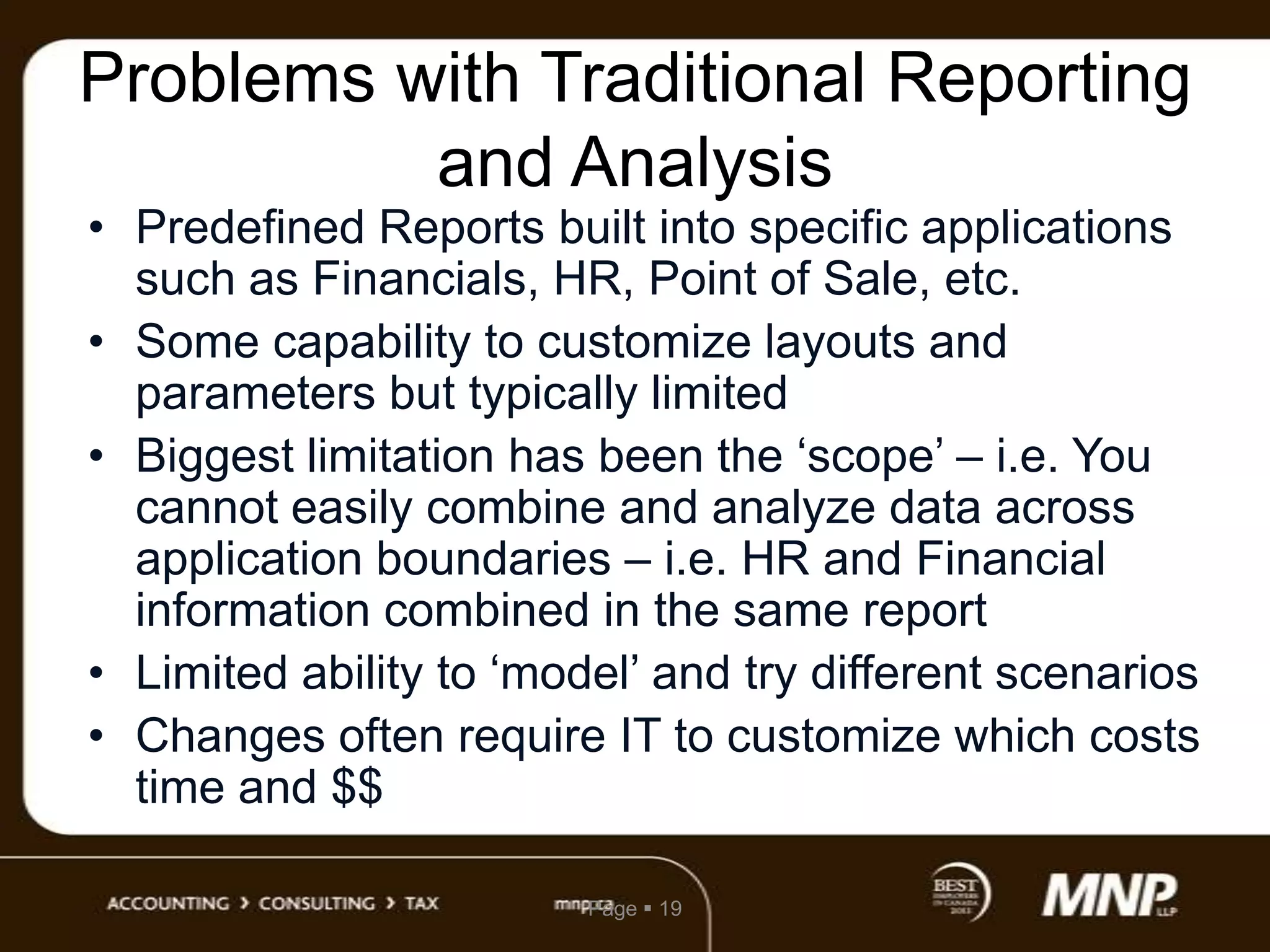 Problems with Traditional Reporting
and Analysis

• Predefined Reports built into specific applications
such as Financials, HR, Point of Sale, etc.
• Some capability to customize layouts and
parameters but typically limited
• Biggest limitation has been the „scope‟ – i.e. You
cannot easily combine and analyze data across
application boundaries – i.e. HR and Financial
information combined in the same report
• Limited ability to „model‟ and try different scenarios
• Changes often require IT to customize which costs
time and $$
Page  19

 