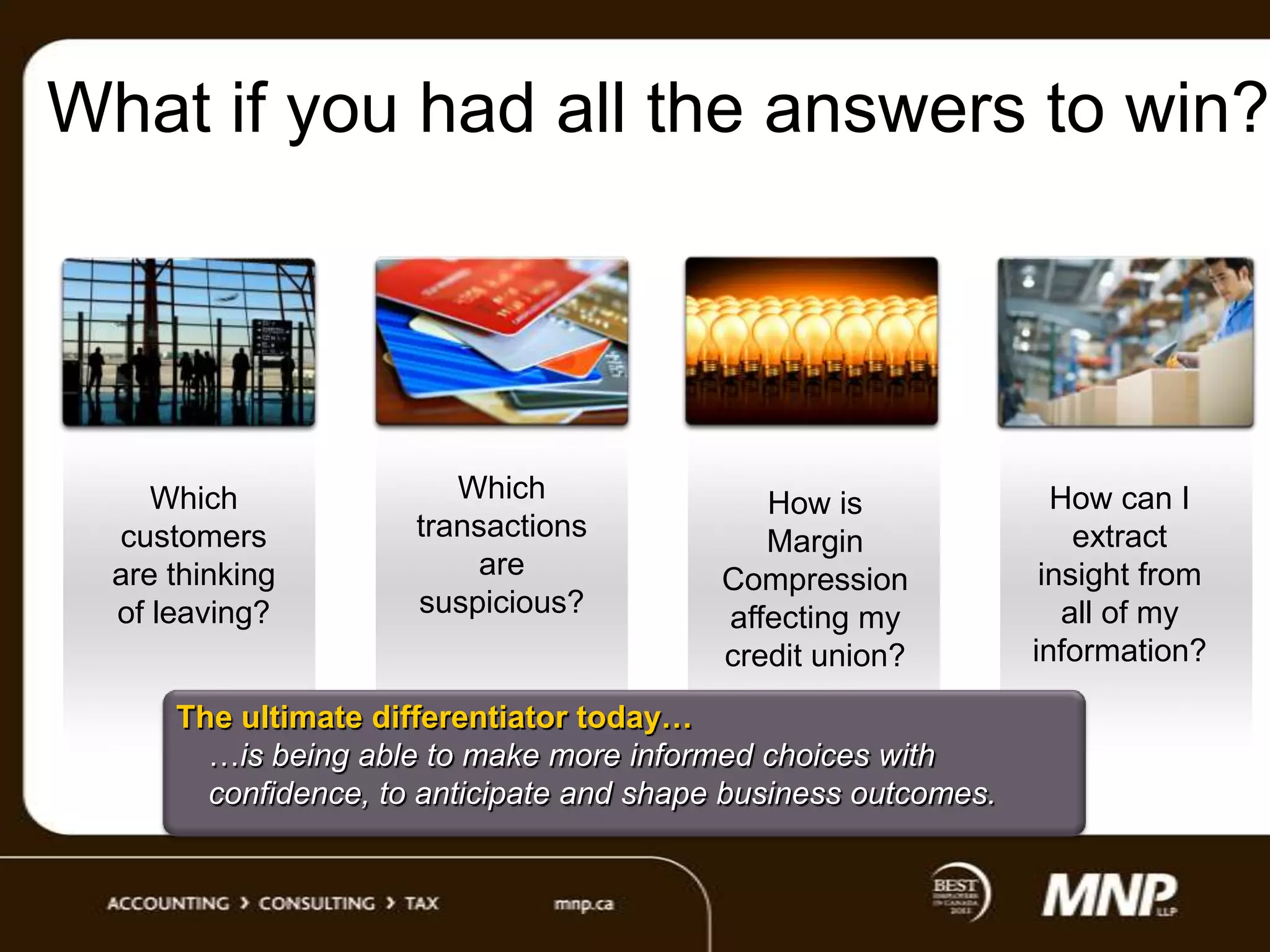 What if you had all the answers to win?

Which
customers
are thinking
of leaving?

Which
transactions
are
suspicious?

How is
Margin
Compression
affecting my
credit union?

The ultimate differentiator today…
…is being able to make more informed choices with
confidence, to anticipate and shape business outcomes.

How can I
extract
insight from
all of my
information?

 